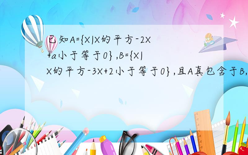 已知A={X|X的平方-2X+a小于等于0},B={X|X的平方-3X+2小于等于0},且A真包含于B,求实数a的取值范围?