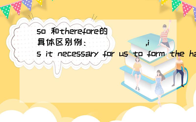 so 和therefore的具体区别例：______,is it necessary for us to form the habit of reading every day.填什么