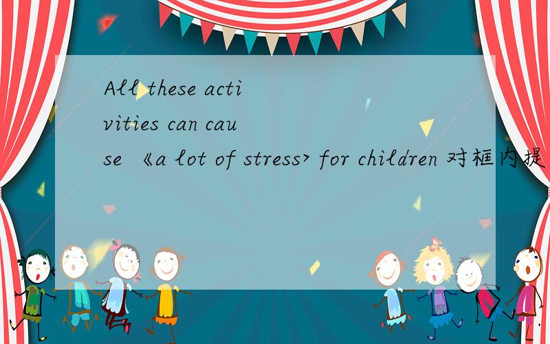 All these activities can cause 《a lot of stress> for children 对框内提问< > < 》 all these activities cause for children