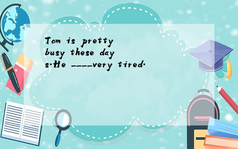 Tom is pretty busy these days.He ____very tired.