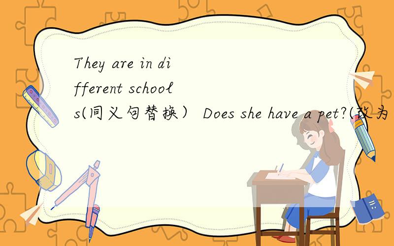 They are in different schools(同义句替换） Does she have a pet?(改为陈诉句）急!