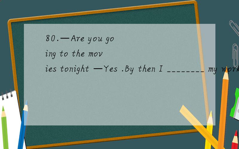 80.—Are you going to the movies tonight —Yes .By then I ________ my work .A .finished B .will finish C .finish D .will have finished