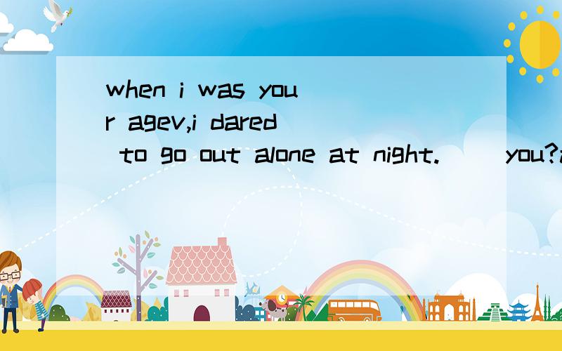 when i was your agev,i dared to go out alone at night.（ ）you?a daredb darec didd didn't