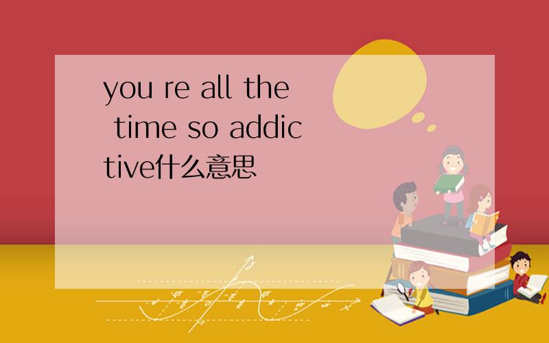 you re all the time so addictive什么意思