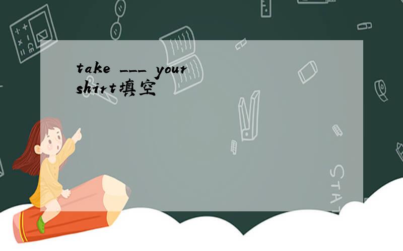 take ___ your shirt填空