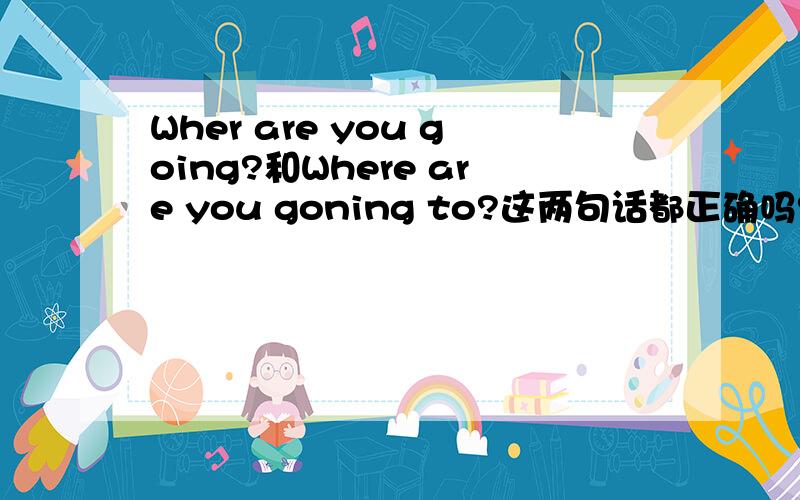 Wher are you going?和Where are you goning to?这两句话都正确吗?有什么区别呢?