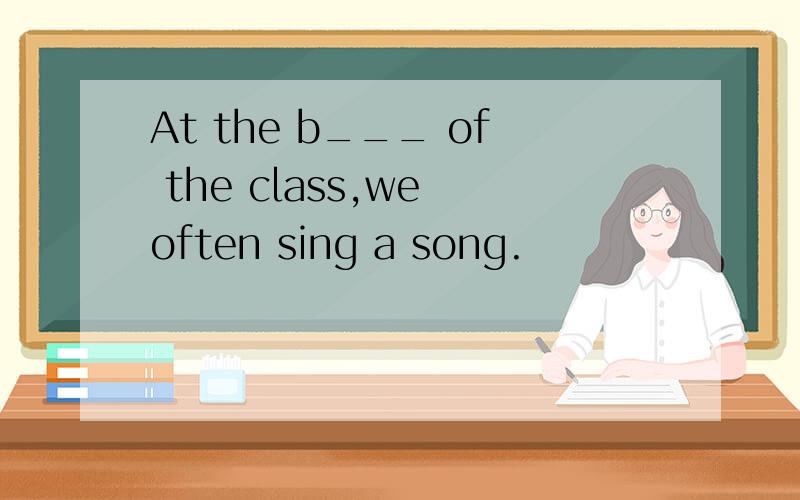 At the b___ of the class,we often sing a song.