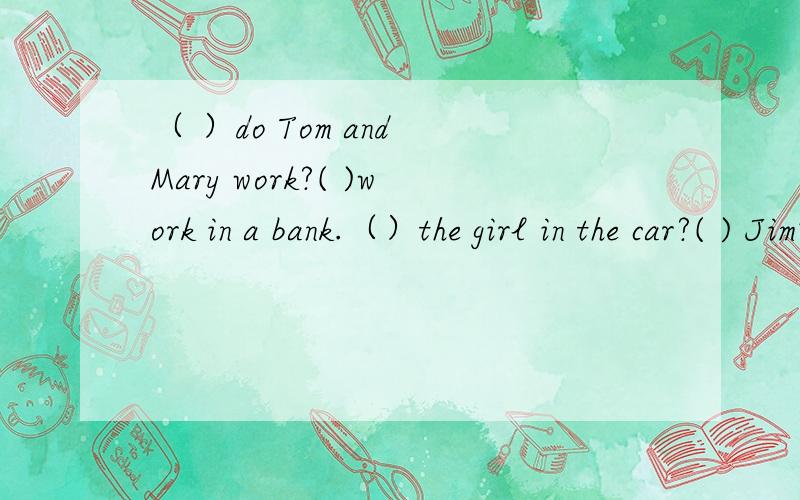 （ ）do Tom and Mary work?( )work in a bank.（）the girl in the car?( ) Jim's sister.( ) are those coats?( )Jane's.()　（）is　 Lily?（）ten．（）his　　job?（）an　　actor．