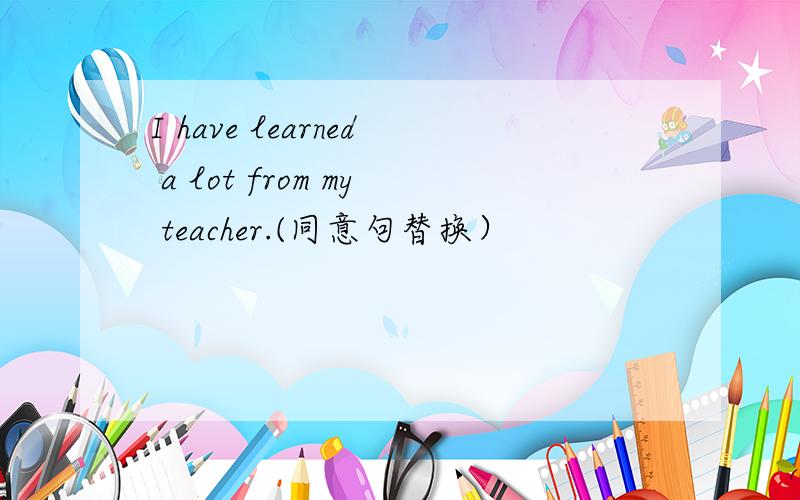 I have learned a lot from my teacher.(同意句替换）