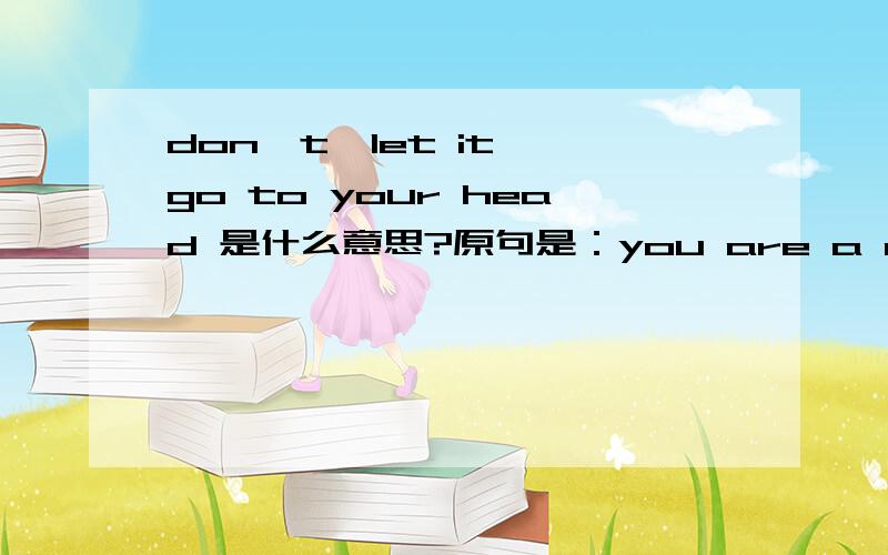 don't  let it go to your head 是什么意思?原句是：you are a damn good newsman,but don't  let it go to your head .