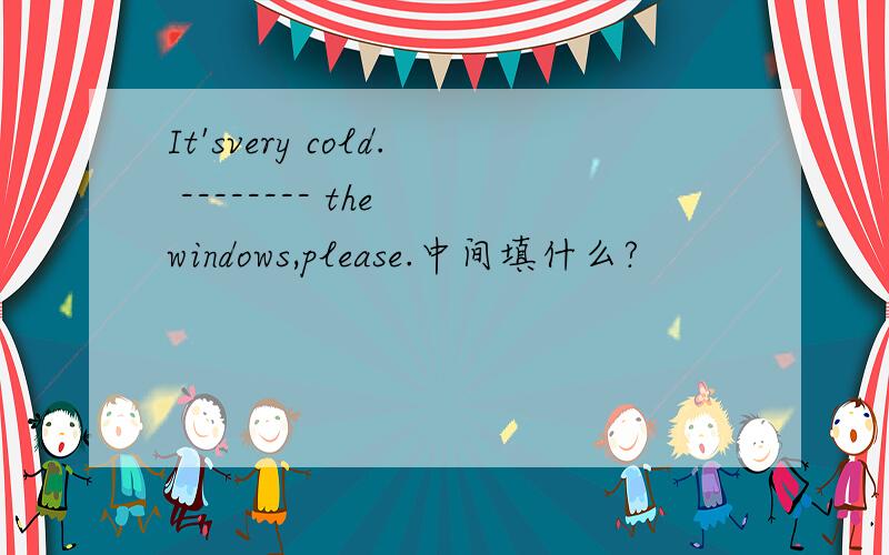 It'svery cold. -------- the windows,please.中间填什么?