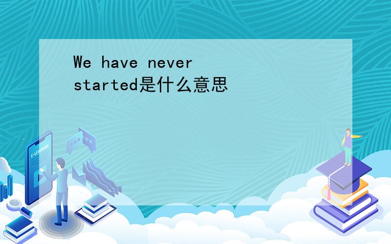 We have never started是什么意思