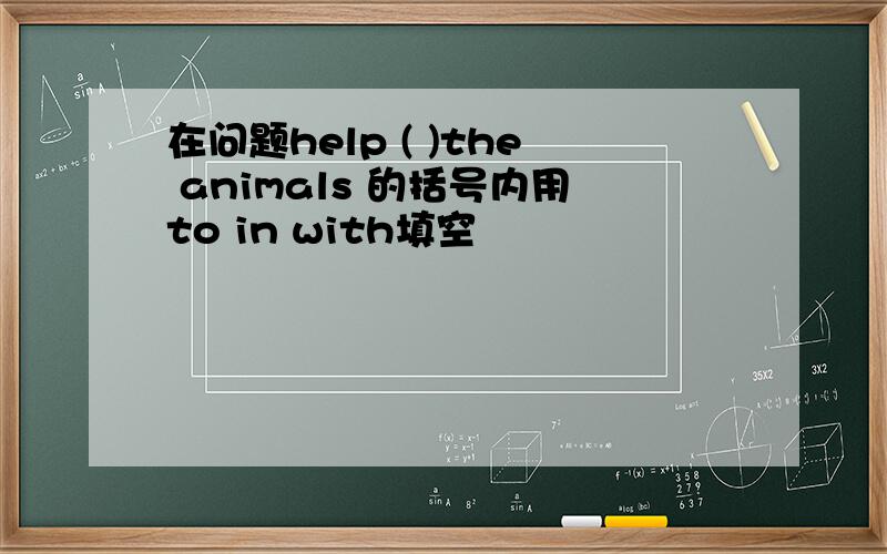 在问题help ( )the animals 的括号内用to in with填空