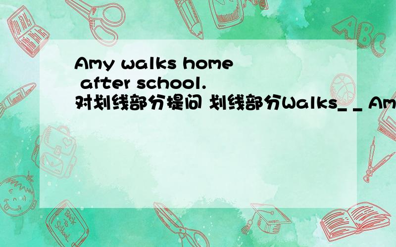 Amy walks home after school.对划线部分提问 划线部分Walks_ _ Amy _ home after school?