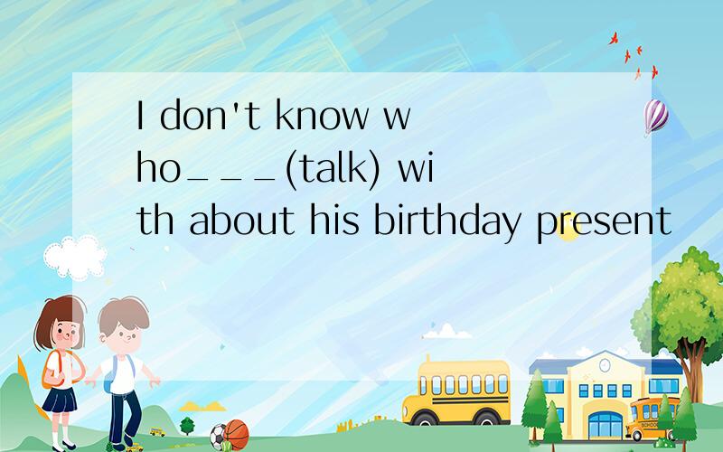 I don't know who___(talk) with about his birthday present