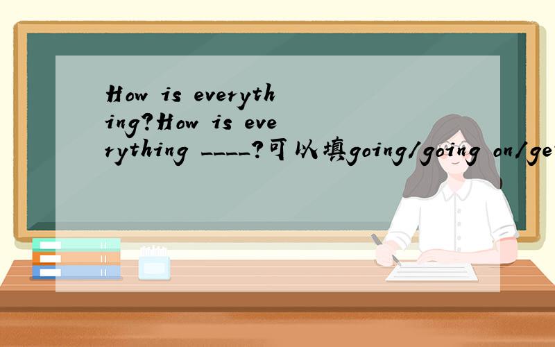 How is everything?How is everything ____?可以填going/going on/getting 意思是不是一样,有什么说法吗?