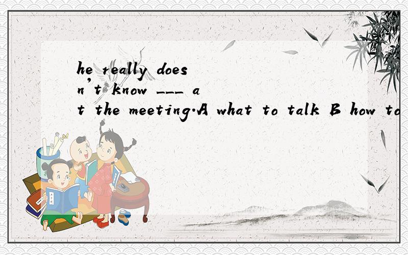 he really doesn't know ___ at the meeting.A what to talk B how to talk about C what to talk about选哪个,为什么?