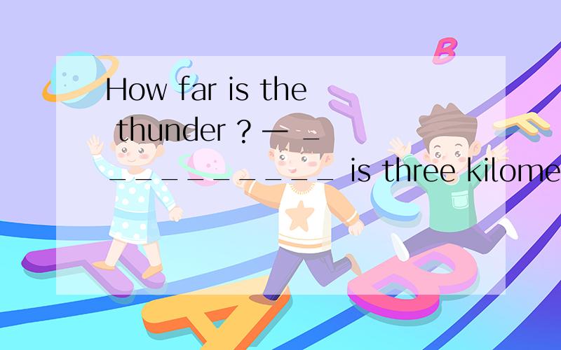 How far is the thunder ? — __________ is three kilometers away.
