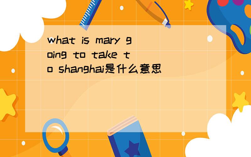 what is mary going to take to shanghai是什么意思