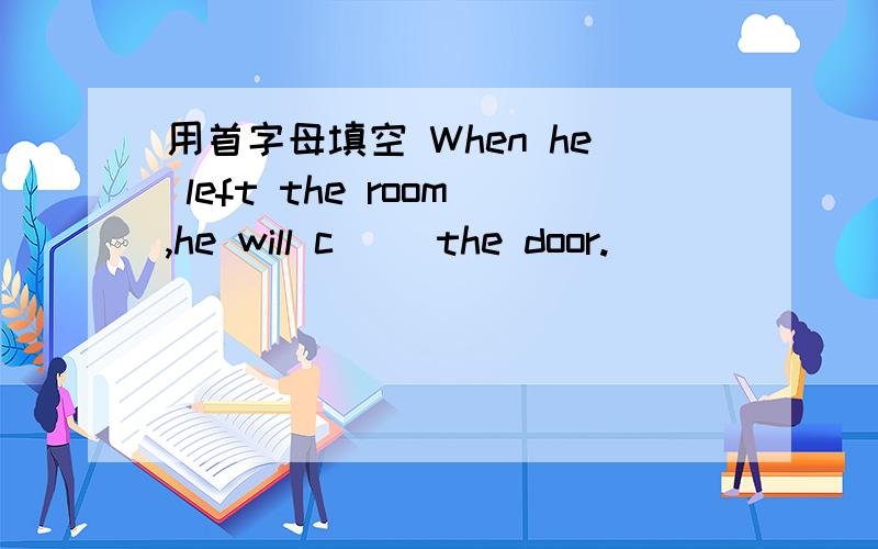 用首字母填空 When he left the room,he will c__ the door.