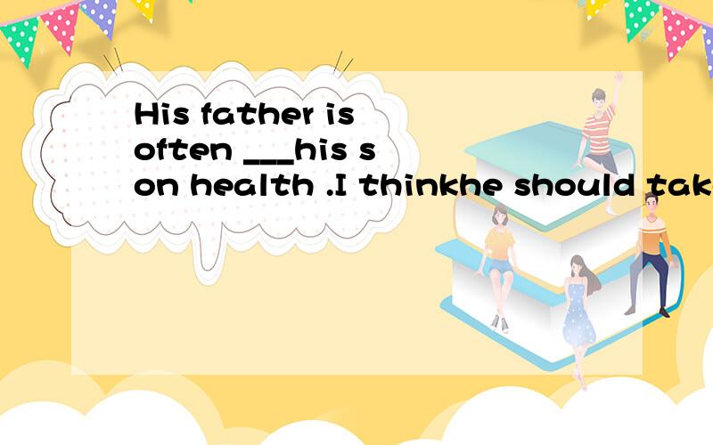 His father is often ___his son health .I thinkhe should take his son to see a doctor.