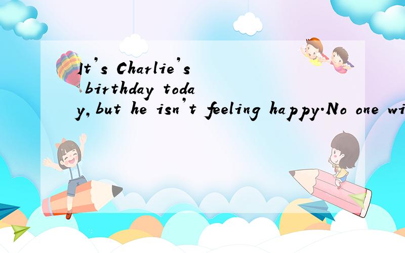 It’s Charlie’s birthday today,but he isn’t feeling happy.No one wishes him a happy birthday.Mother says nothing about his birthday.She just tells Charlie to play outside.At lunchtime,his mother calls,“Come in for lunch,Charlie!” Charlie slo