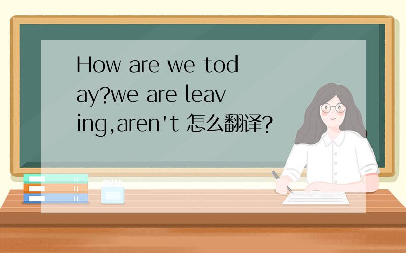 How are we today?we are leaving,aren't 怎么翻译?
