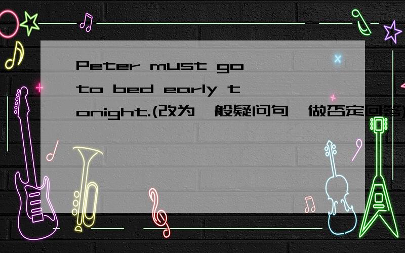 Peter must go to bed early tonight.(改为一般疑问句,做否定回答)