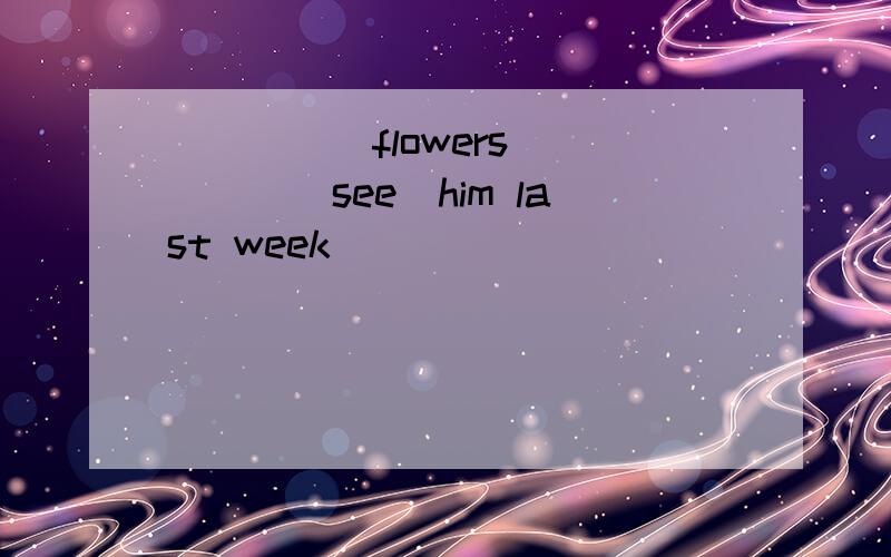_____flowers_____(see)him last week