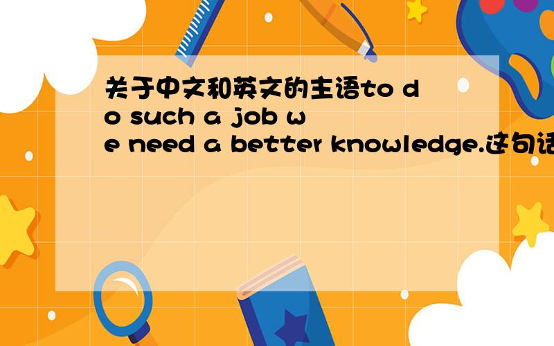 关于中文和英文的主语to do such a job we need a better knowledge.这句话里主语是哪部分?这个WE算什么?我想那是他.这句话,主语是哪个?