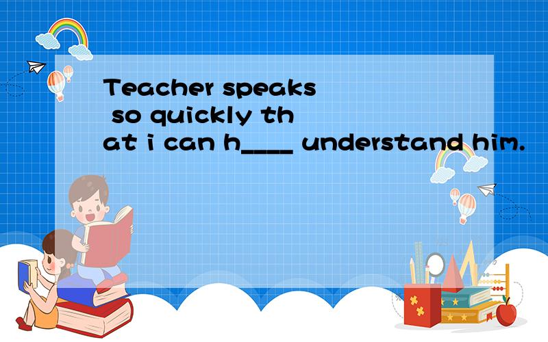 Teacher speaks so quickly that i can h____ understand him.
