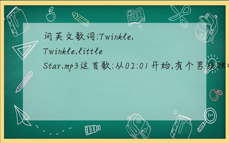 问英文歌词:Twinkle,Twinkle,littleStar.mp3这首歌:从02:01开始,有个男孩独唱,歌词是什么网上的歌词看过了,没有男孩独唱的歌词,所以...另: