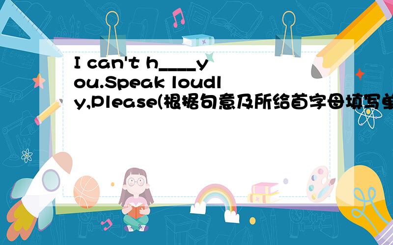 I can't h____you.Speak loudly,Please(根据句意及所给首字母填写单词,完成句子）要准