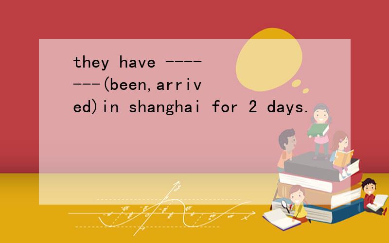 they have -------(been,arrived)in shanghai for 2 days.