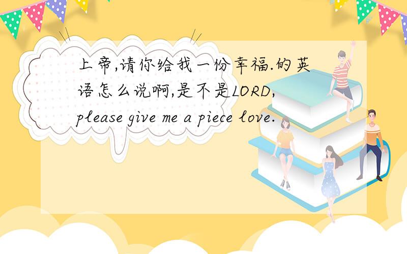 上帝,请你给我一份幸福.的英语怎么说啊,是不是LORD,please give me a piece love.