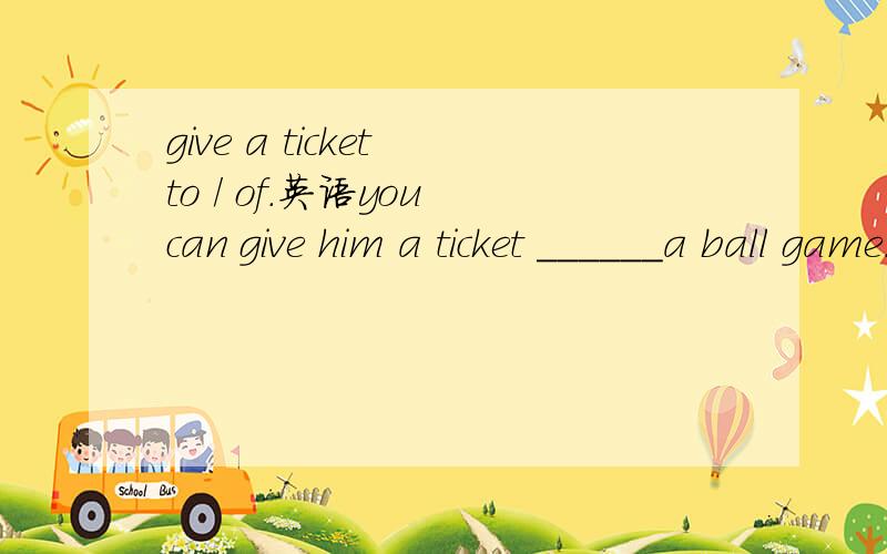 give a ticket to / of.英语you can give him a ticket ______a ball game.这里应该是选 of 但如果把a ball game 改成 去南京的火车票 我记得好像是变成 to 了of 和 to 有什么区别.