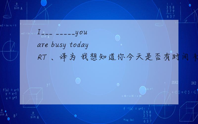 I___ _____you are busy todayRT 、译为 我想知道你今天是否有时间 初二英语知识