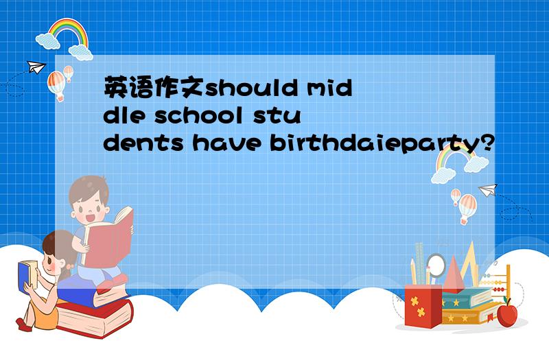 英语作文should middle school students have birthdaieparty?