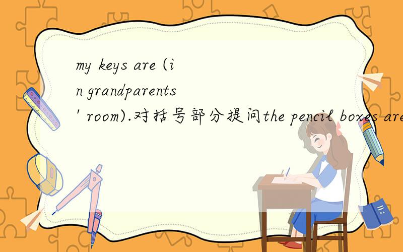 my keys are (in grandparents' room).对括号部分提问the pencil boxes are in the bag.（改为一般疑问句并作肯定回答）
