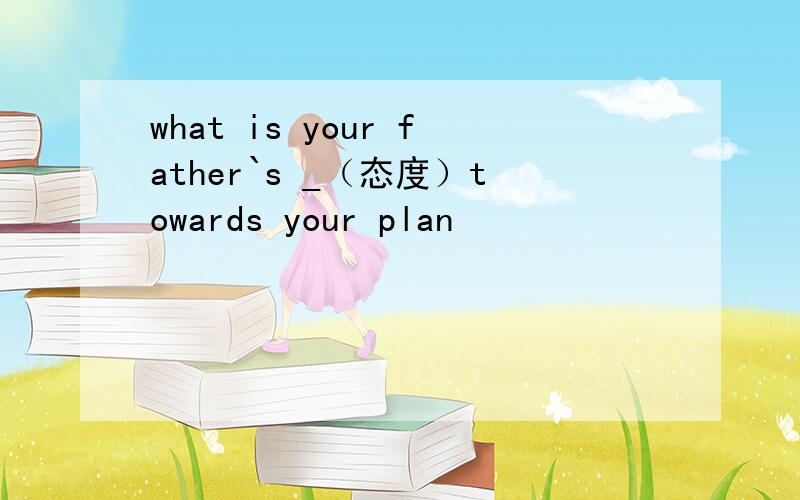 what is your father`s _（态度）towards your plan