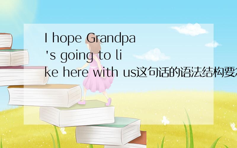 I hope Grandpa's going to like here with us这句话的语法结构要怎么理解?中文意思我知道,不要只给我中文意思.就是,给我讲讲这句话语法结构.going to like 这个我一直无法理解啊……拜托拜托教教我哦!