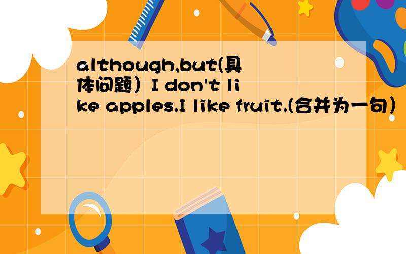 although,but(具体问题）I don't like apples.I like fruit.(合并为一句）I like fruit,although I don't like apples(这是答案）为什么用although不用but