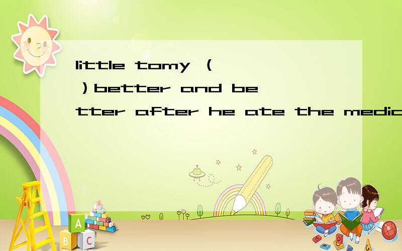 little tomy （ ）better and better after he ate the medicine .is getting .will be get .is going to be get.选哪个