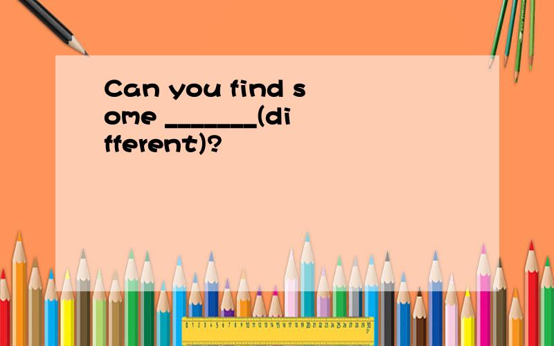 Can you find some _______(different)?