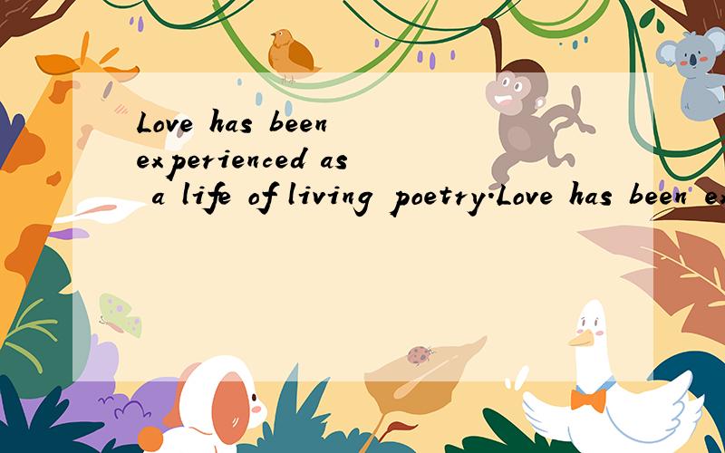 Love has been experienced as a life of living poetry.Love has been experienced as being the very notes of song,uplifting and generous to the wanting ear.Love has been experienced as the final act of giving one’s life for another in battle.Love has