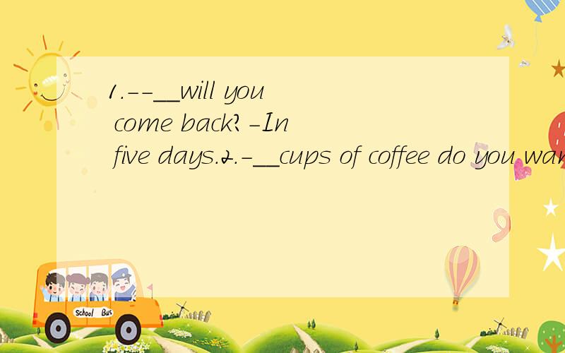 1.--__will you come back?-In five days.2.-__cups of coffee do you want?-Two cups,please.3.-__people are there working on the farm?-Over ten.4.-___ did you pay for the sofa?--More than two hundred dollars.