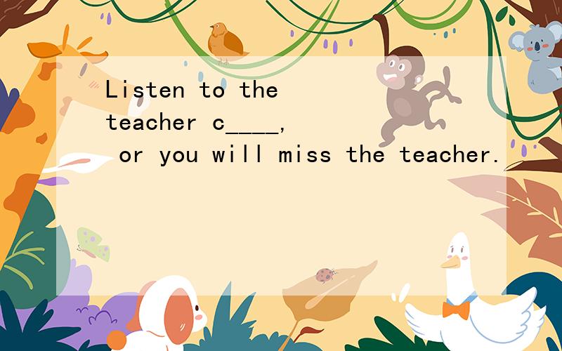 Listen to the teacher c____, or you will miss the teacher.