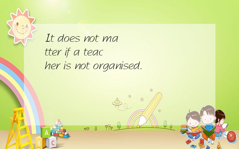 It does not matter if a teacher is not organised.