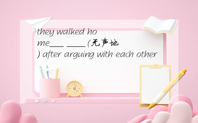 they walked home___ ____(无声地） after arguing with each other