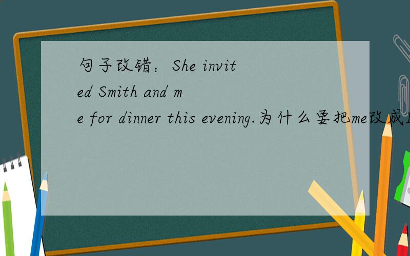 句子改错：She invited Smith and me for dinner this evening.为什么要把me改成I求解,他邀请史密斯和我,在这个位置的我不是宾语么?为什么要改成I 看不懂